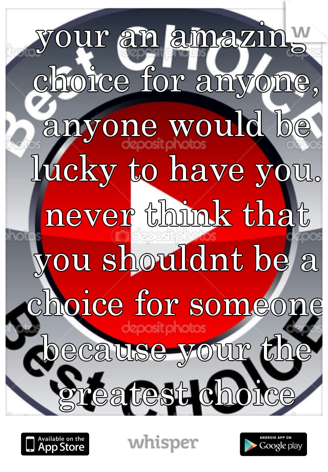your an amazing choice for anyone, anyone would be lucky to have you. never think that you shouldnt be a choice for someone because your the greatest choice anyone could have