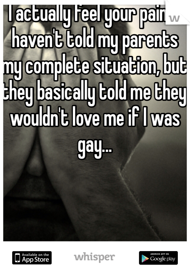 I actually feel your pain.. I haven't told my parents my complete situation, but they basically told me they wouldn't love me if I was gay...