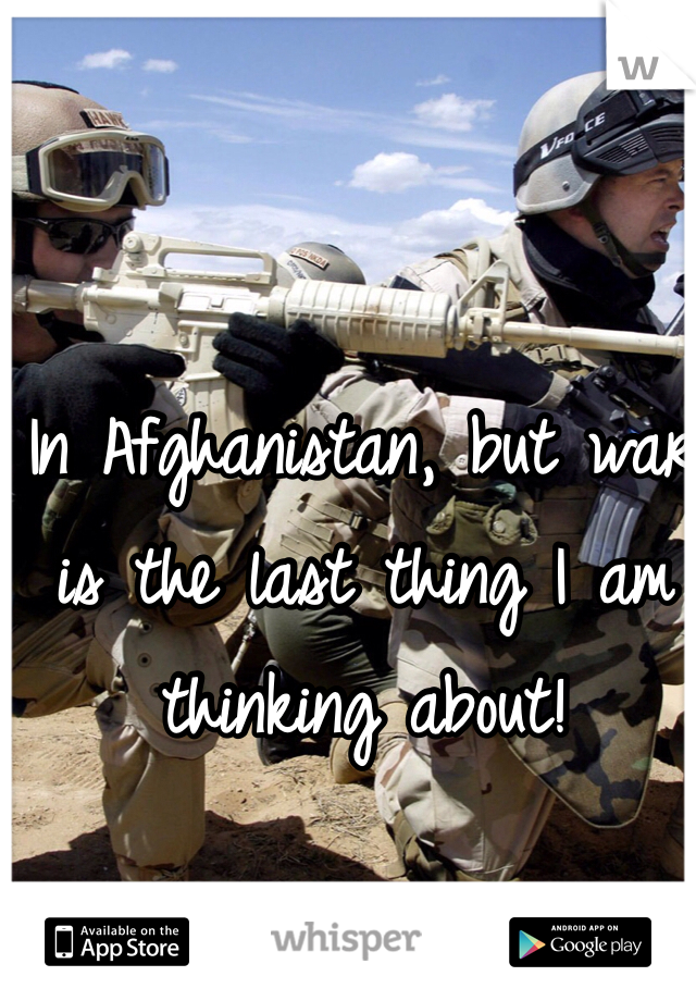 In Afghanistan, but war is the last thing I am thinking about!