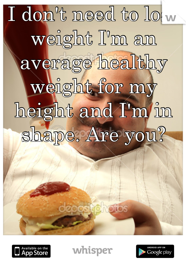 I don't need to lose weight I'm an average healthy weight for my height and I'm in shape. Are you?