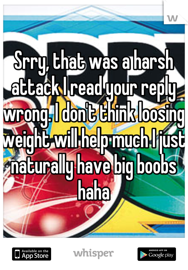 Srry, that was a harsh attack I read your reply wrong. I don't think loosing weight will help much I just naturally have big boobs haha