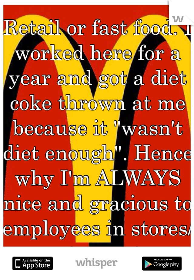 Retail or fast food. I worked here for a year and got a diet coke thrown at me because it "wasn't diet enough". Hence why I'm ALWAYS nice and gracious to employees in stores/restaurants.