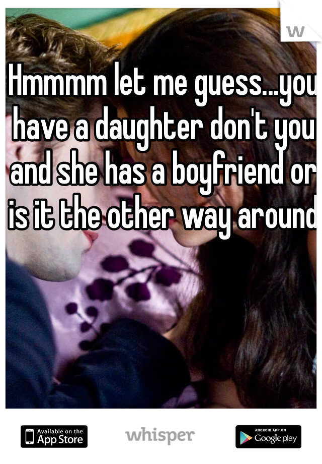 Hmmmm let me guess...you have a daughter don't you and she has a boyfriend or is it the other way around 