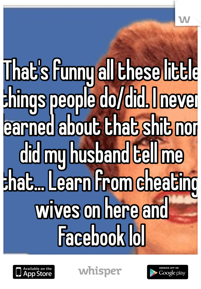 That's funny all these little things people do/did. I never learned about that shit nor did my husband tell me that... Learn from cheating wives on here and Facebook lol