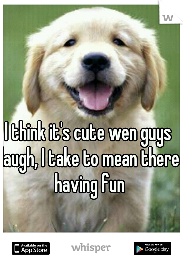 I think it's cute wen guys laugh, I take to mean there having fun