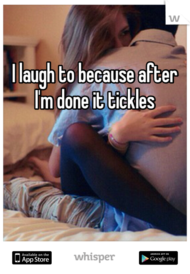 I laugh to because after I'm done it tickles 