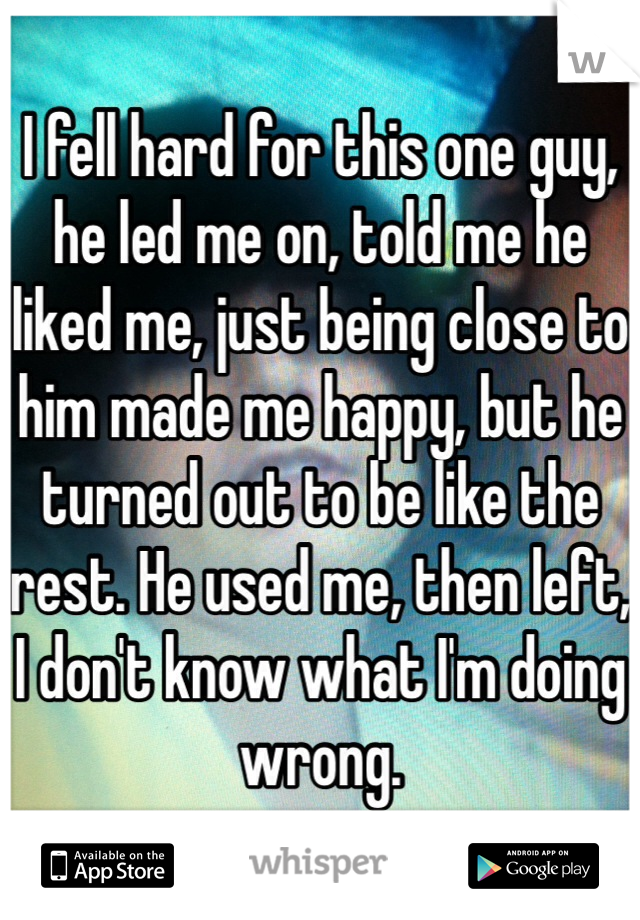 I fell hard for this one guy, he led me on, told me he liked me, just being close to him made me happy, but he turned out to be like the rest. He used me, then left, I don't know what I'm doing wrong.