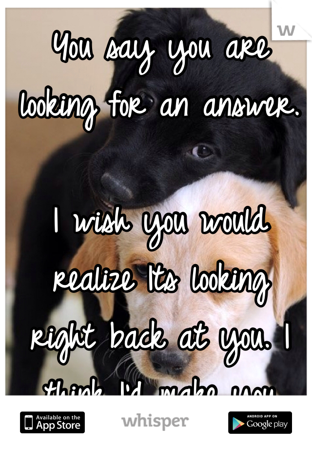 You say you are  looking for an answer. 

I wish you would realize Its looking  right back at you. I think I'd make you happy...I know I would 