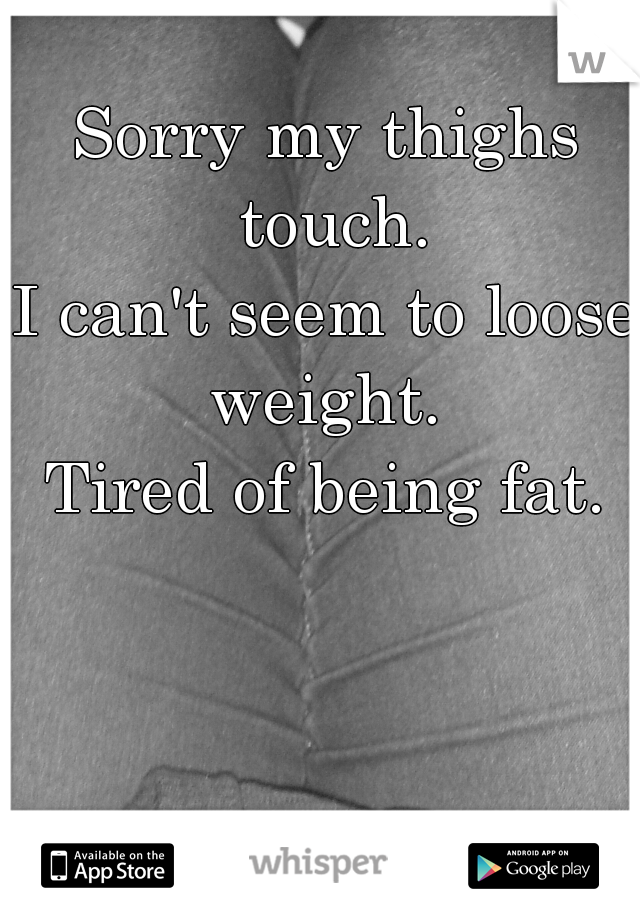 Sorry my thighs touch.
I can't seem to loose weight. 
Tired of being fat.