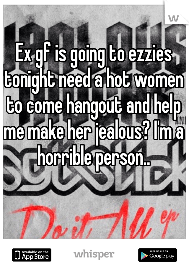 Ex gf is going to ezzies tonight need a hot women to come hangout and help me make her jealous? I'm a horrible person.. 