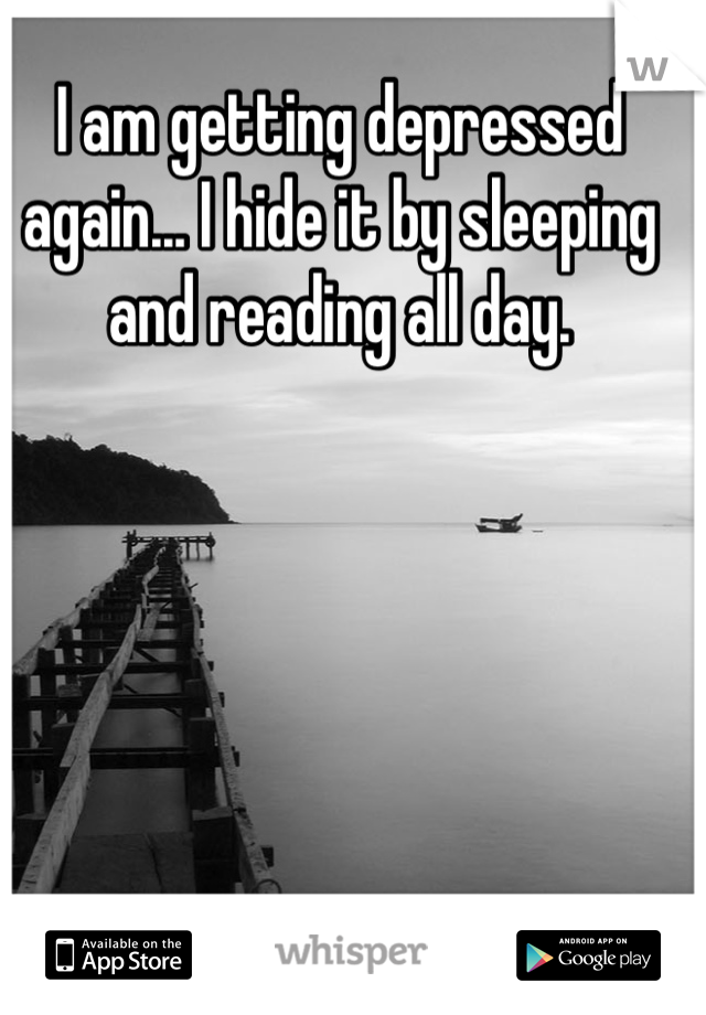 I am getting depressed again... I hide it by sleeping and reading all day.