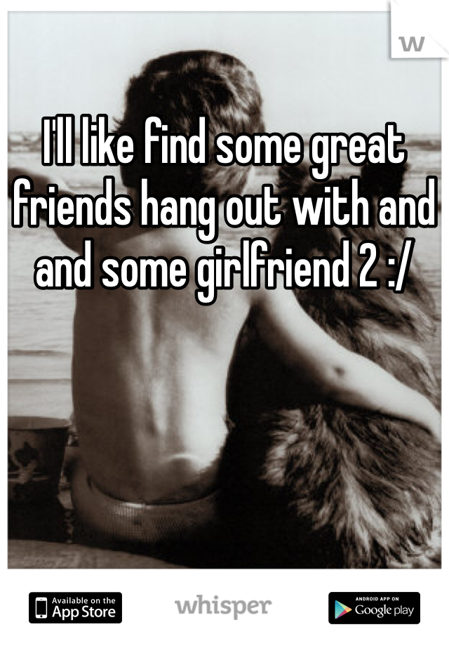 I'll like find some great friends hang out with and and some girlfriend 2 :/ 