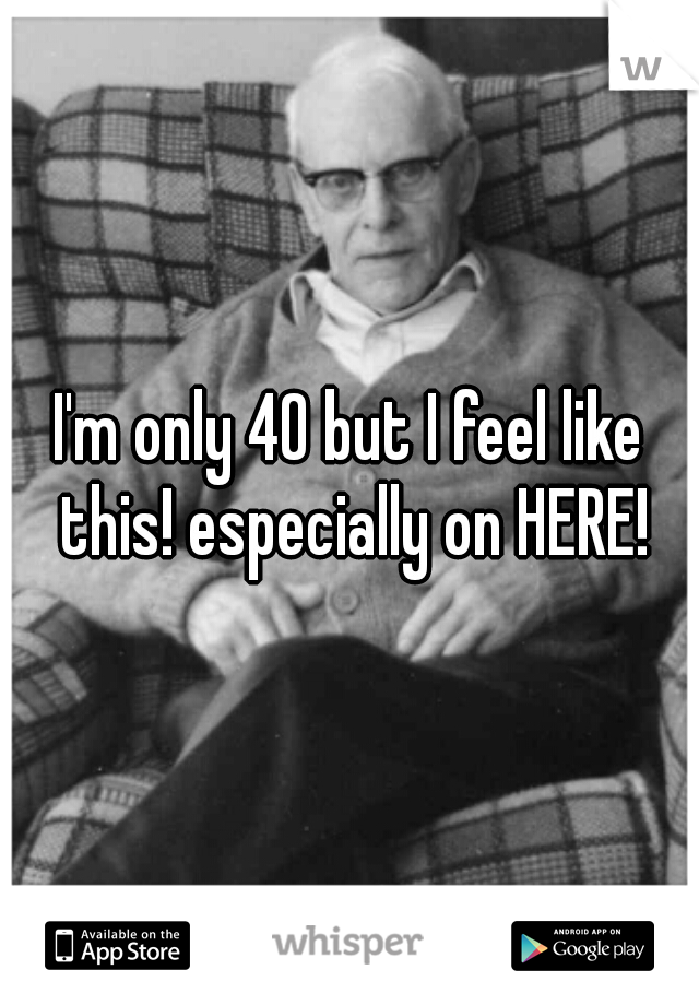 I'm only 40 but I feel like this! especially on HERE!