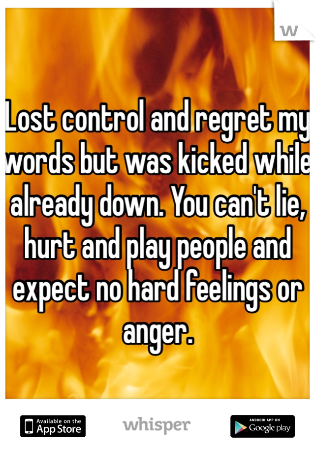 Lost control and regret my words but was kicked while already down. You can't lie, hurt and play people and expect no hard feelings or anger. 