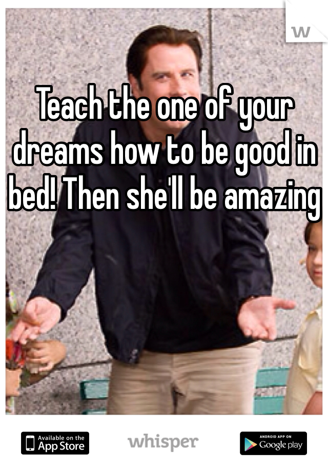 Teach the one of your dreams how to be good in bed! Then she'll be amazing 