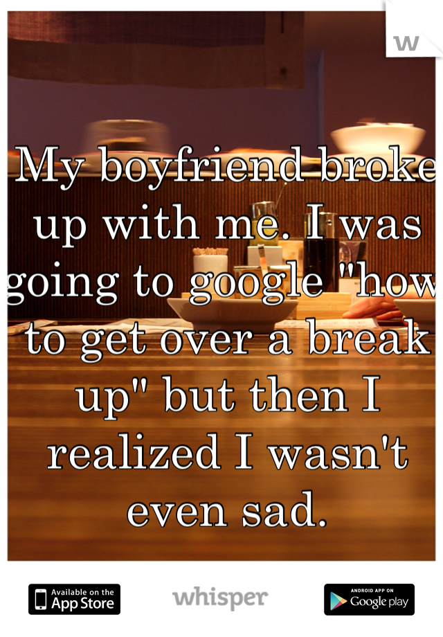 My boyfriend broke up with me. I was going to google "how to get over a break up" but then I realized I wasn't even sad. 