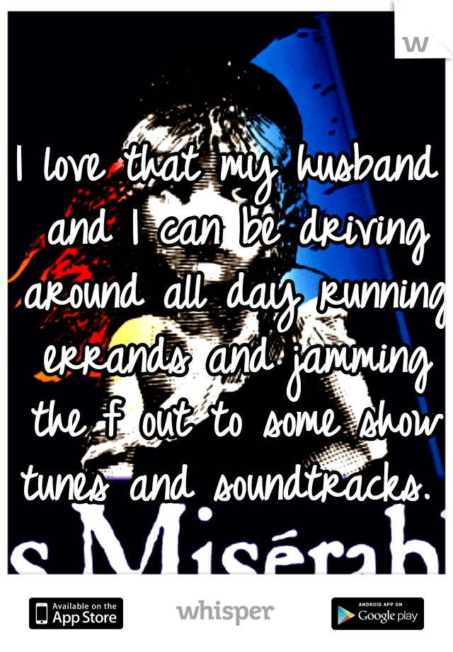 I love that my husband and I can be driving around all day running errands and jamming the f out to some show tunes and soundtracks. 