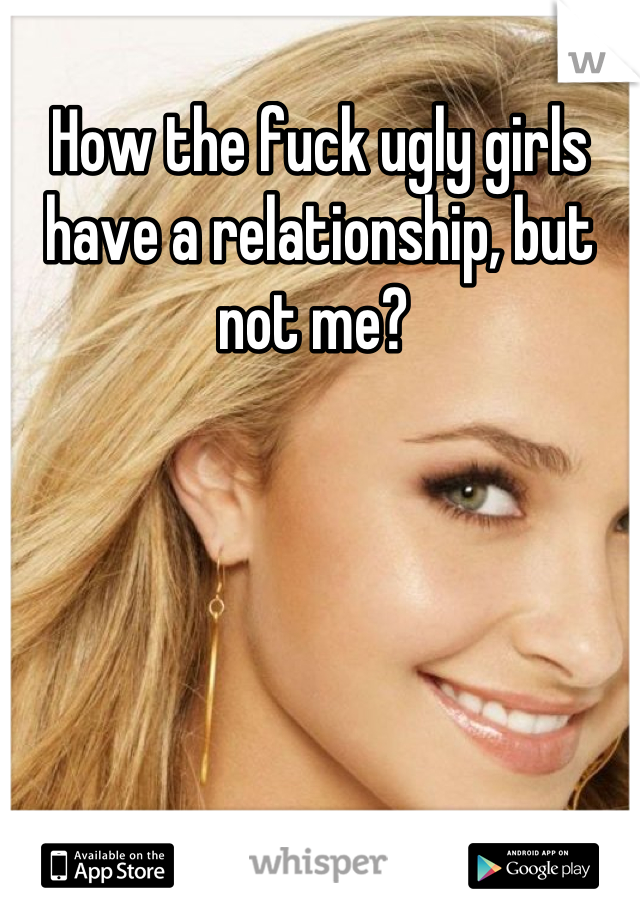 How the fuck ugly girls have a relationship, but not me? 
