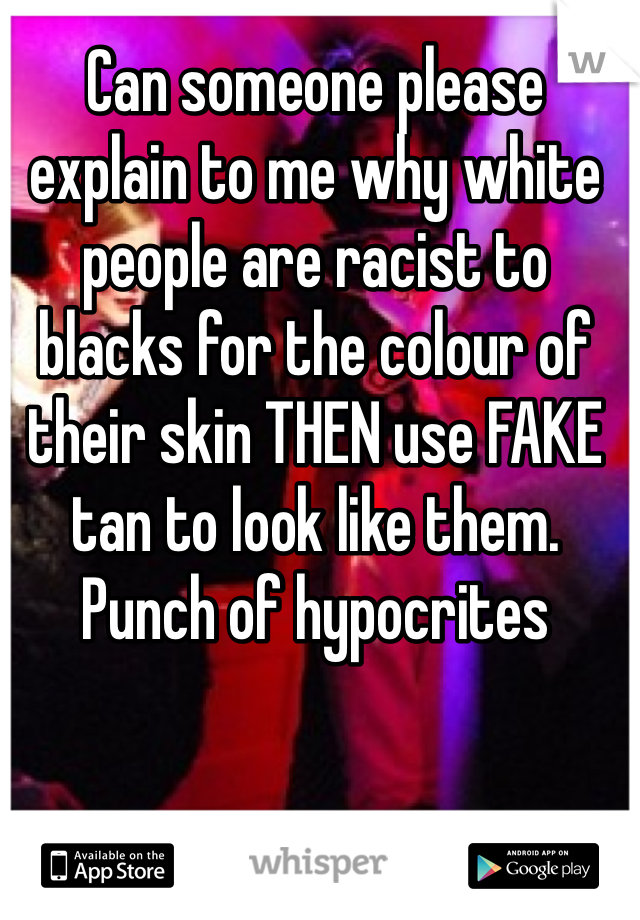 Can someone please explain to me why white people are racist to blacks for the colour of their skin THEN use FAKE tan to look like them. Punch of hypocrites 