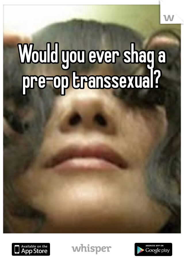 Would you ever shag a pre-op transsexual?