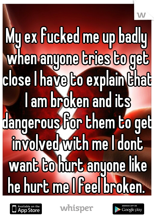 My ex fucked me up badly when anyone tries to get close I have to explain that I am broken and its dangerous for them to get involved with me I dont want to hurt anyone like he hurt me I feel broken. 