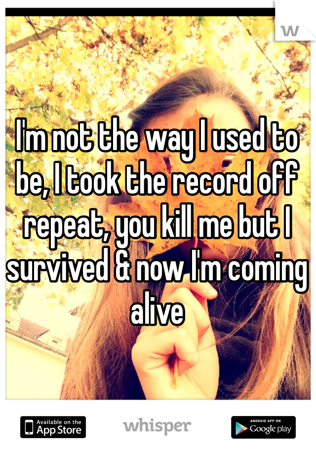 I'm not the way I used to be, I took the record off repeat, you kill me but I survived & now I'm coming alive 