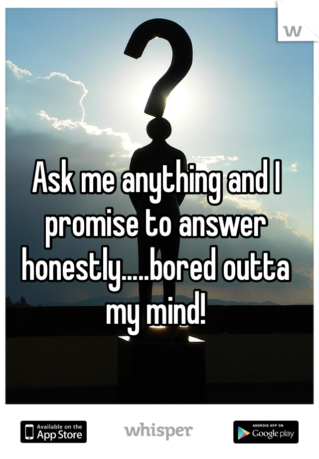 Ask me anything and I promise to answer honestly.....bored outta my mind!