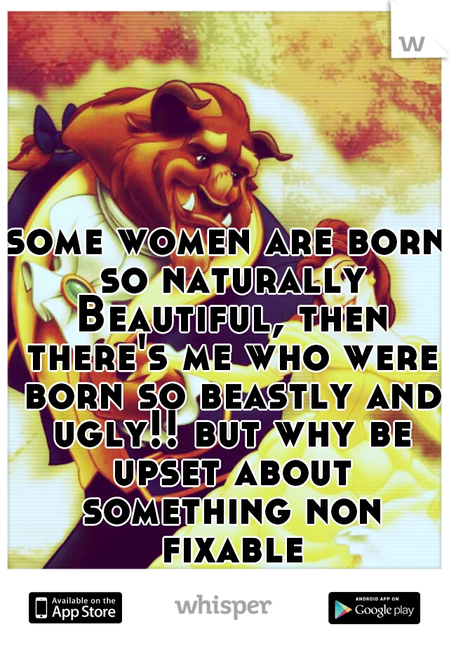 some women are born so naturally Beautiful, then there's me who were born so beastly and ugly!! but why be upset about something non fixable.