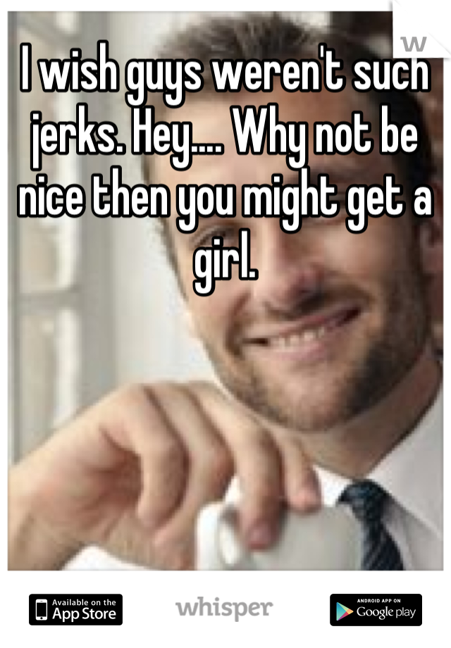 I wish guys weren't such jerks. Hey.... Why not be nice then you might get a girl.