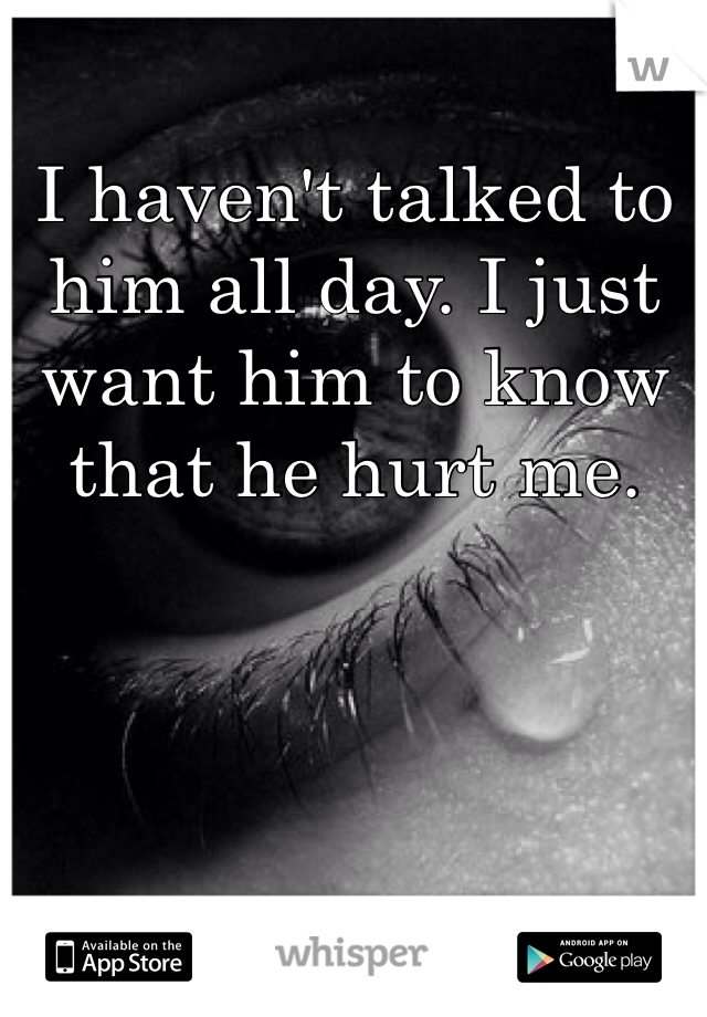 I haven't talked to him all day. I just want him to know that he hurt me.