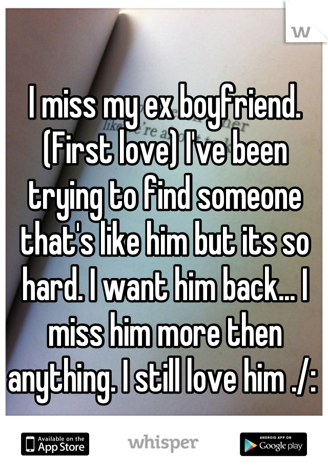 I miss my ex boyfriend. (First love) I've been trying to find someone that's like him but its so hard. I want him back... I miss him more then anything. I still love him ./: 