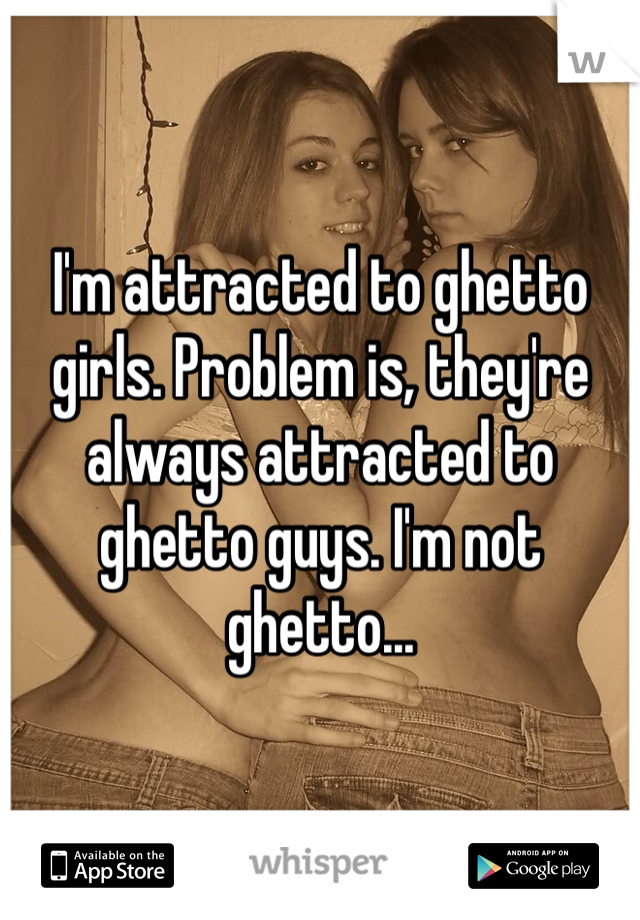 I'm attracted to ghetto girls. Problem is, they're always attracted to ghetto guys. I'm not ghetto...