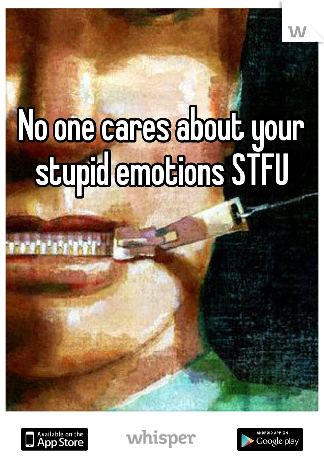 No one cares about your stupid emotions STFU