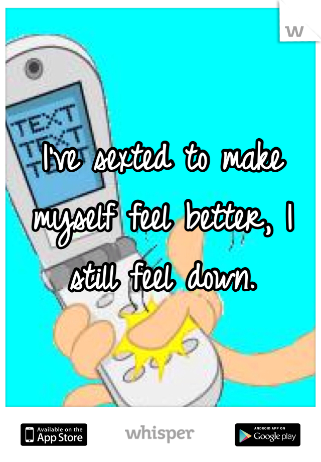 I've sexted to make myself feel better, I still feel down.