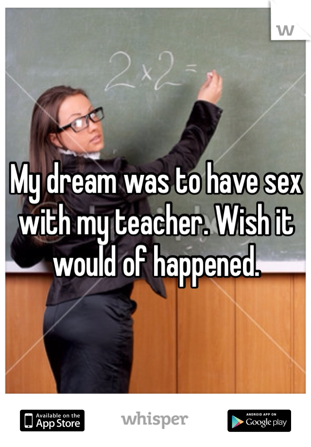 My dream was to have sex with my teacher. Wish it would of happened. 