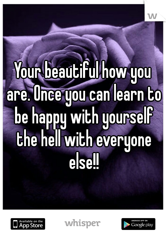 Your beautiful how you are. Once you can learn to be happy with yourself the hell with everyone else!!