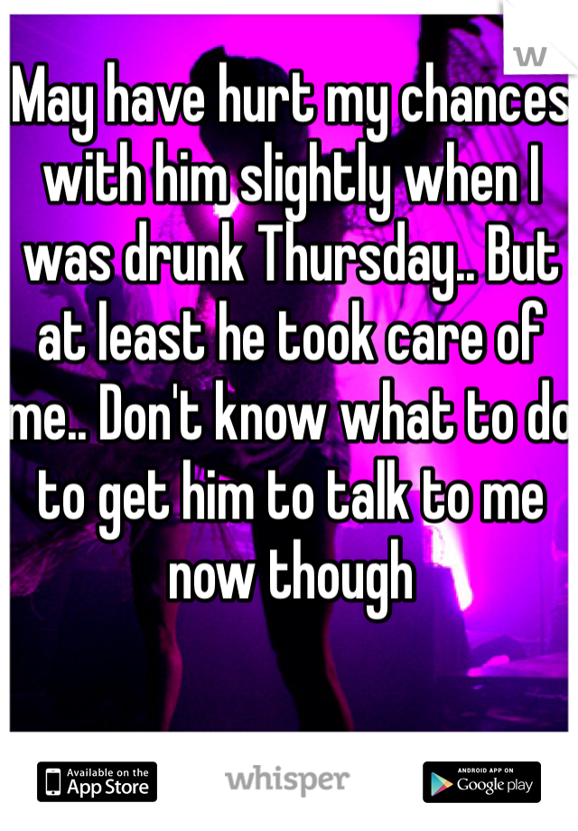 May have hurt my chances with him slightly when I was drunk Thursday.. But at least he took care of me.. Don't know what to do to get him to talk to me now though 