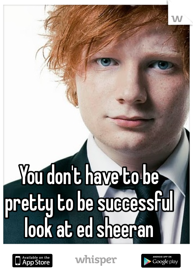 You don't have to be pretty to be successful look at ed sheeran