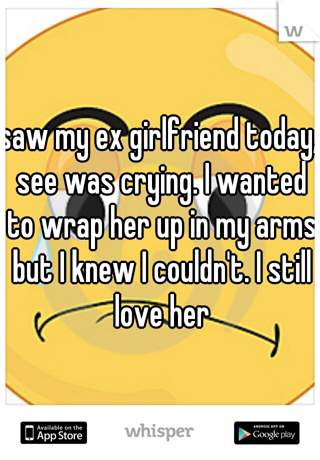 saw my ex girlfriend today, see was crying. I wanted to wrap her up in my arms but I knew I couldn't. I still love her