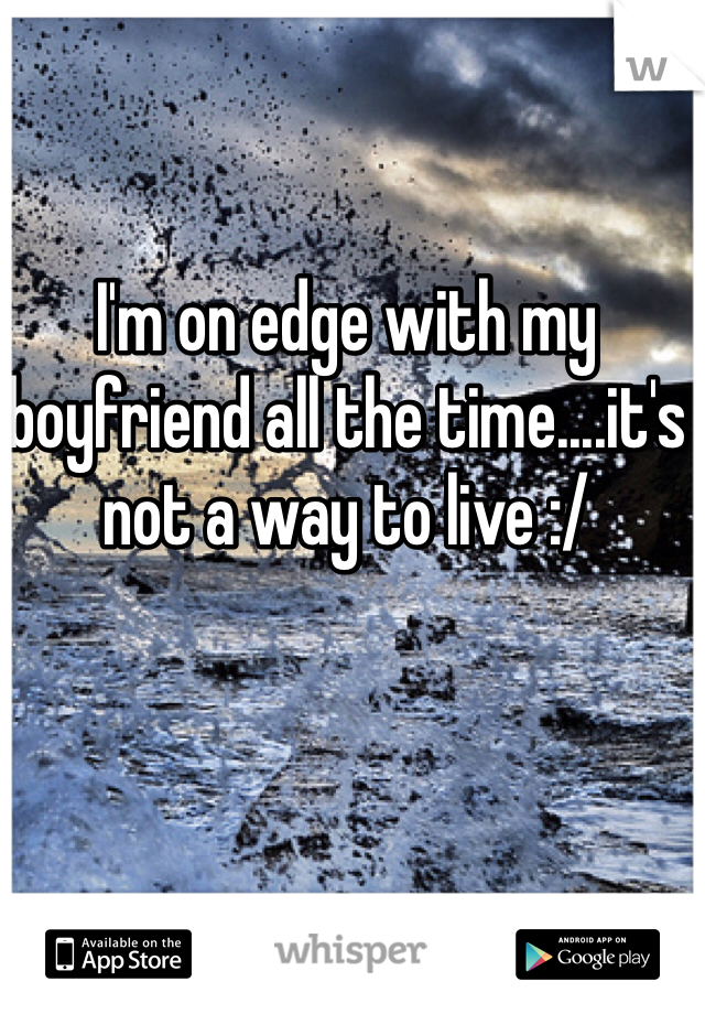 I'm on edge with my boyfriend all the time....it's not a way to live :/