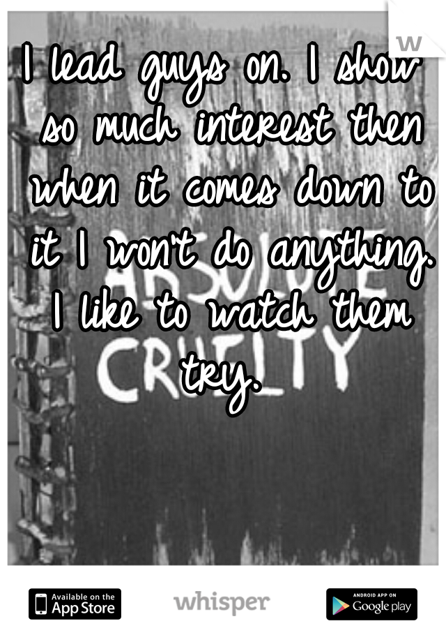 I lead guys on. I show so much interest then when it comes down to it I won't do anything. I like to watch them try. 