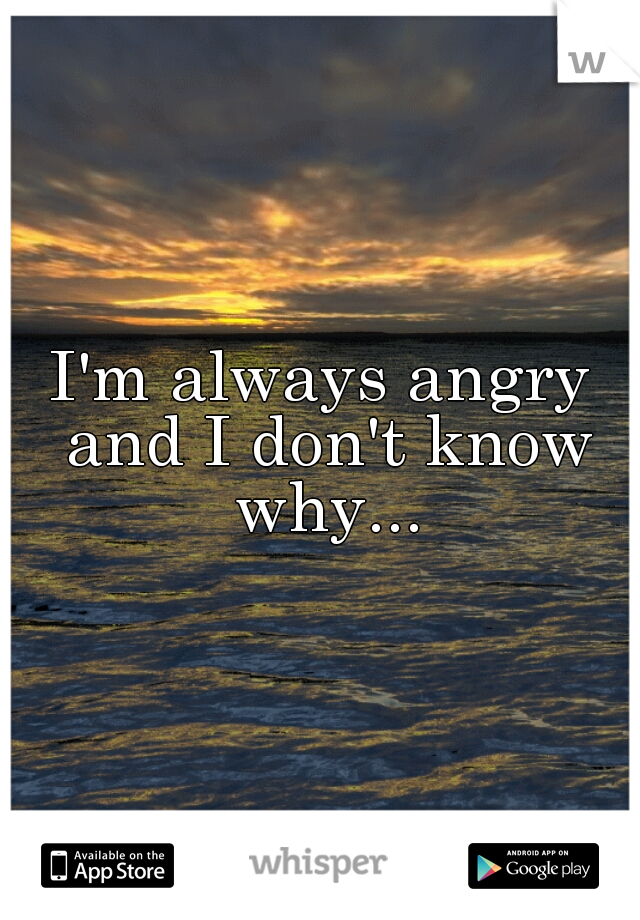 I'm always angry and I don't know why...