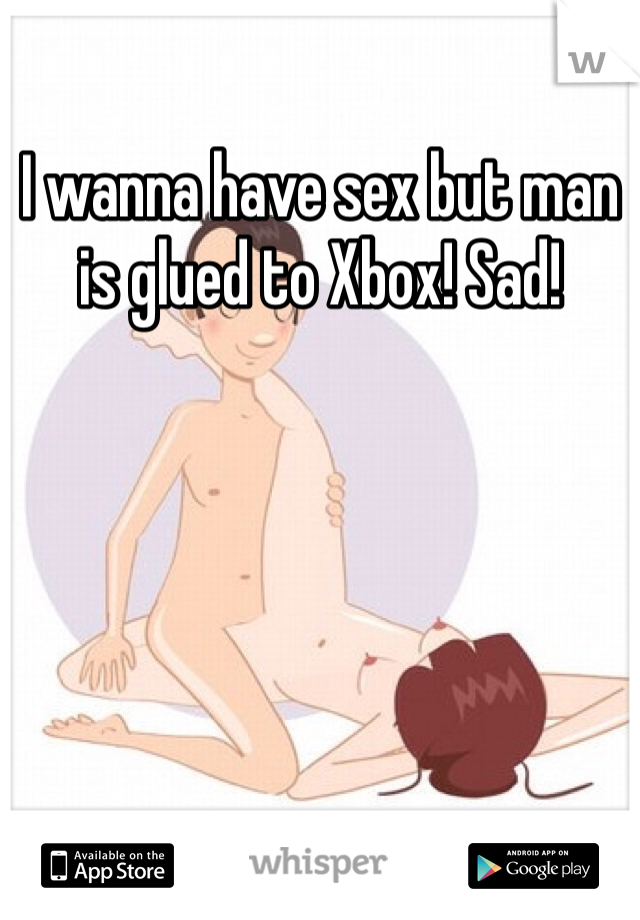 I wanna have sex but man is glued to Xbox! Sad!