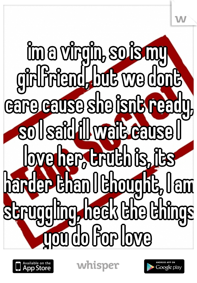 im a virgin, so is my girlfriend, but we dont care cause she isnt ready, so I said ill wait cause I love her, truth is, its harder than I thought, I am struggling, heck the things you do for love 