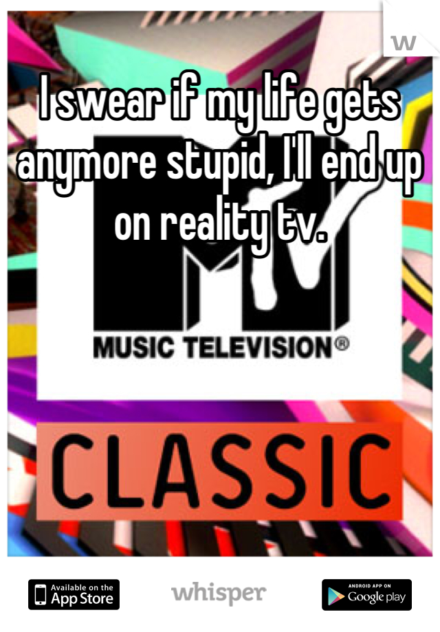 I swear if my life gets anymore stupid, I'll end up on reality tv.