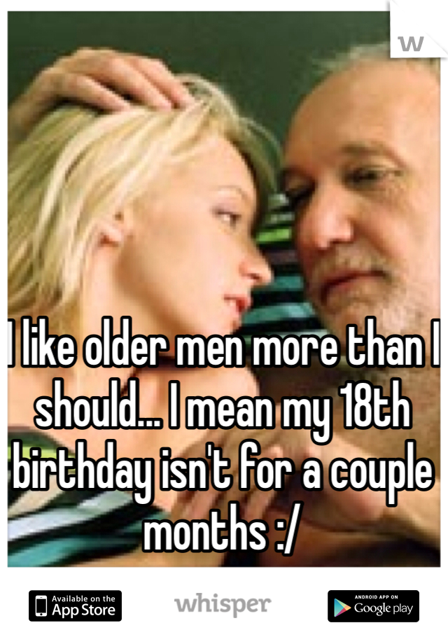 I like older men more than I should... I mean my 18th birthday isn't for a couple months :/