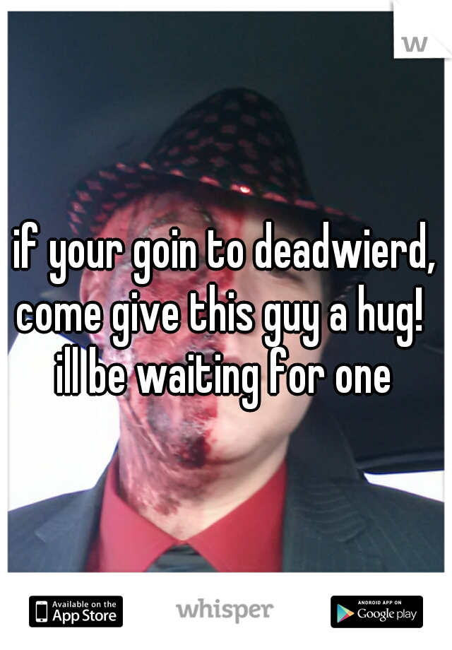 if your goin to deadwierd,
come give this guy a hug! 
ill be waiting for one