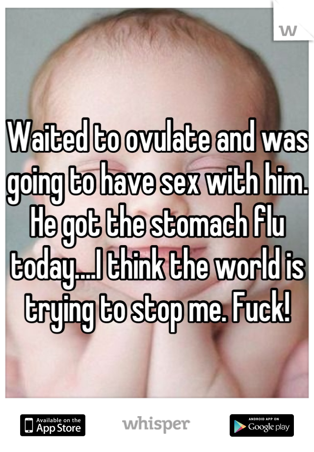 Waited to ovulate and was going to have sex with him. He got the stomach flu today....I think the world is trying to stop me. Fuck!