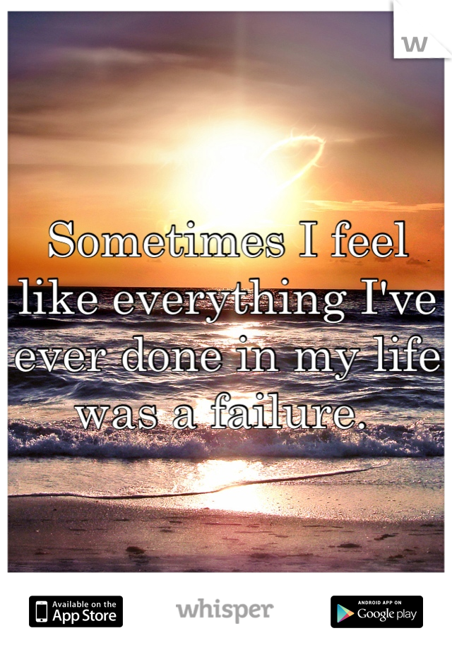 Sometimes I feel like everything I've ever done in my life was a failure. 