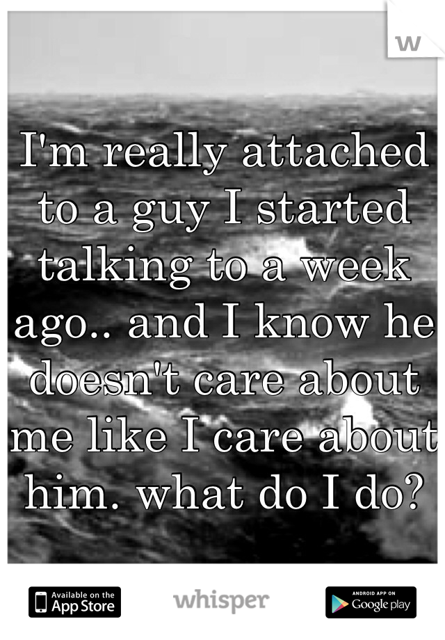 I'm really attached to a guy I started talking to a week ago.. and I know he doesn't care about me like I care about him. what do I do?